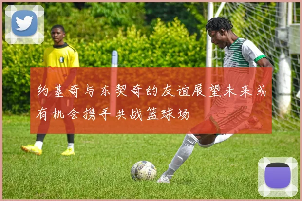 约基奇与东契奇的友谊展望未来或有机会携手共战篮球场