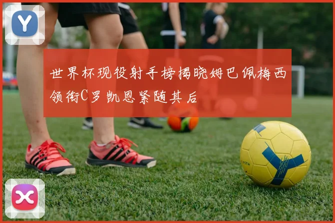 世界杯现役射手榜揭晓姆巴佩梅西领衔C罗凯恩紧随其后
