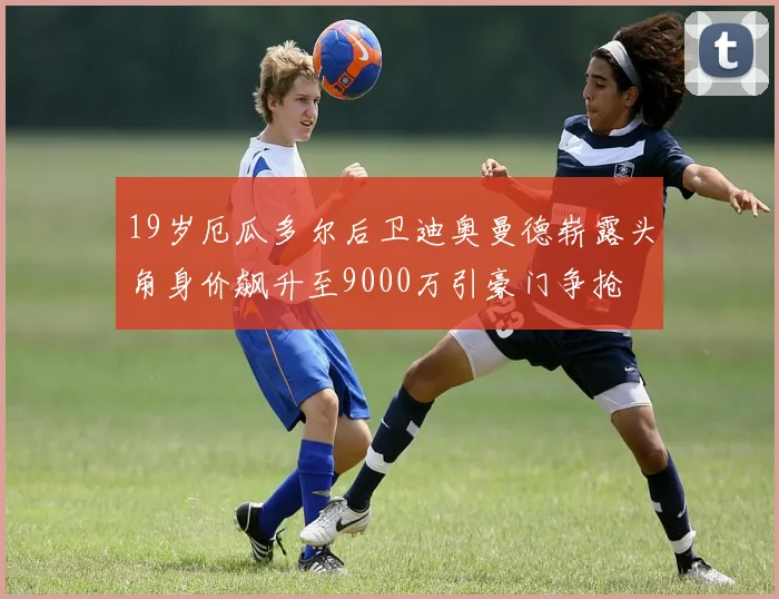 19岁厄瓜多尔后卫迪奥曼德崭露头角身价飙升至9000万引豪门争抢