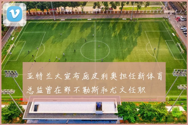 亚特兰大宣布庞皮利奥担任新体育总监曾在那不勒斯和尤文任职