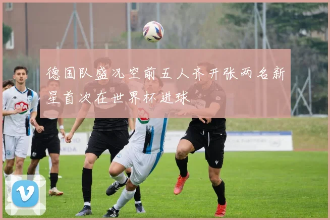 德国队盛况空前五人齐开张两名新星首次在世界杯进球