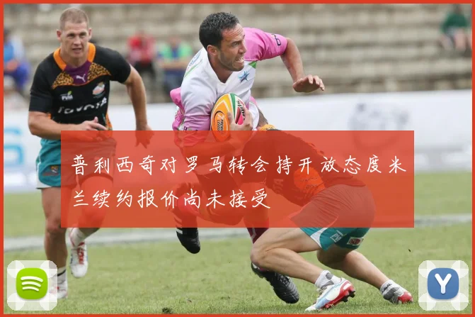 普利西奇对罗马转会持开放态度米兰续约报价尚未接受