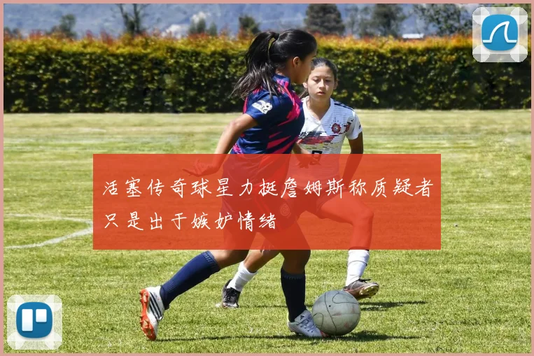 活塞传奇球星力挺詹姆斯称质疑者只是出于嫉妒情绪