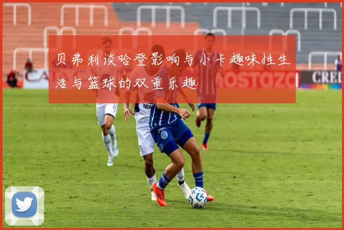 贝弗利谈哈登影响与小卡趣味性生活与篮球的双重乐趣