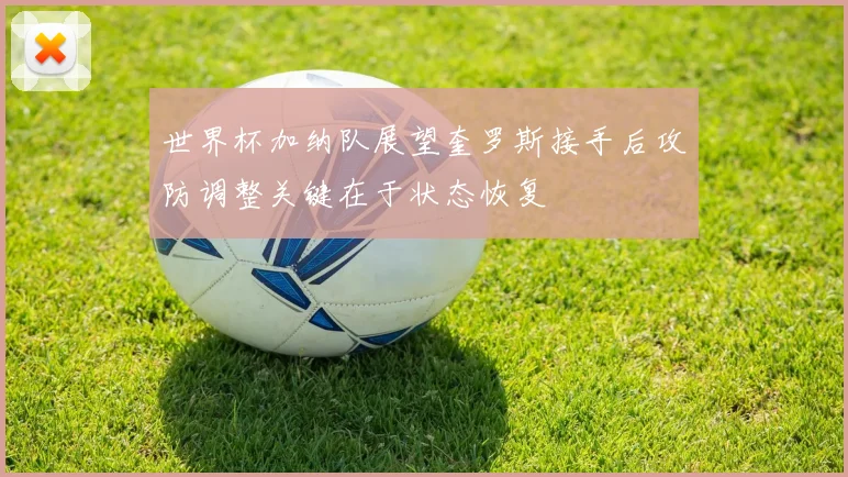 世界杯加纳队展望奎罗斯接手后攻防调整关键在于状态恢复