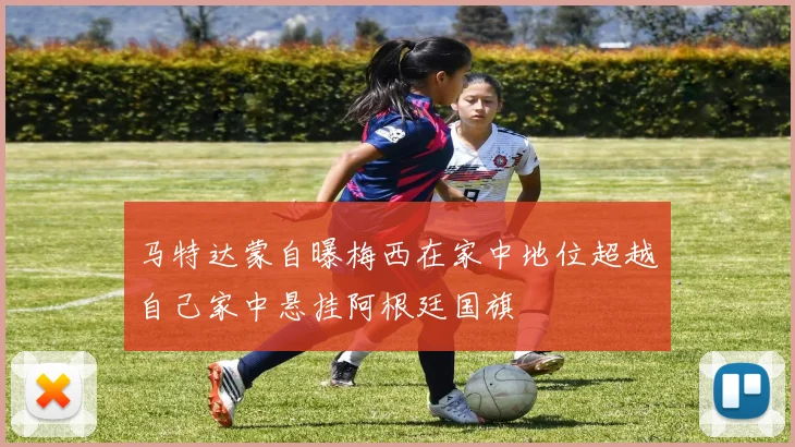 马特达蒙自曝梅西在家中地位超越自己家中悬挂阿根廷国旗