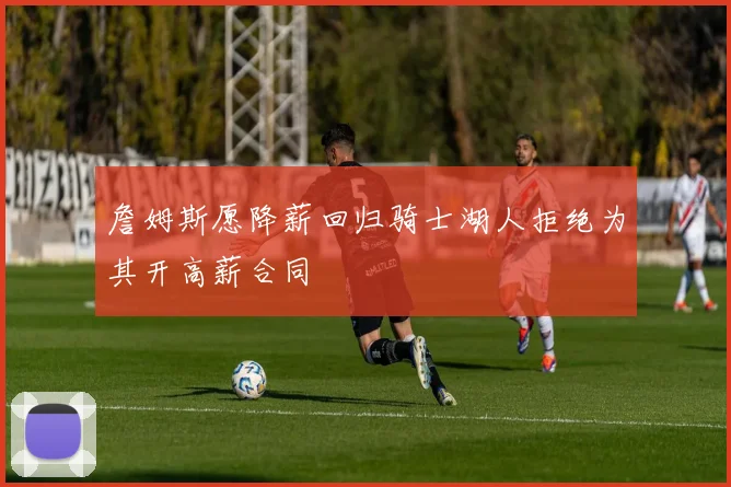 詹姆斯愿降薪回归骑士湖人拒绝为其开高薪合同