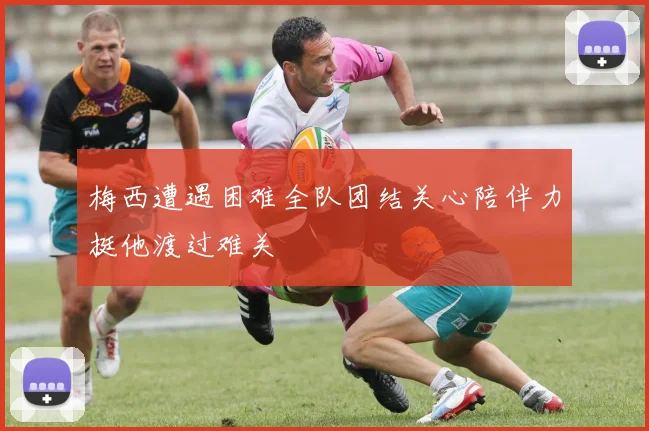 梅西遭遇困难全队团结关心陪伴力挺他渡过难关